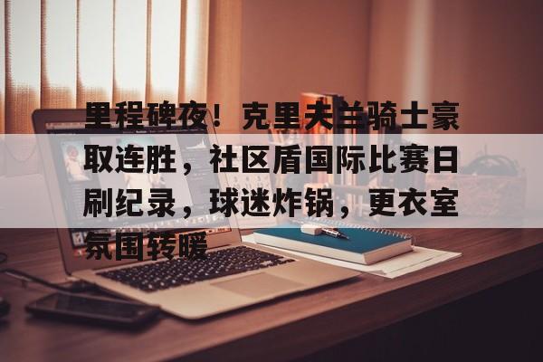 包含里程碑夜！克里夫兰骑士豪取连胜，社区盾国际比赛日刷纪录，球迷炸锅，更衣室氛围转暖的词条爱游戏体育