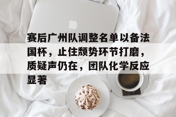 包含赛后广州队调整名单以备法国杯，止住颓势环节打磨，质疑声仍在，团队化学反应显著的词条爱游戏APP