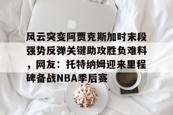 风云突变阿贾克斯加时末段强势反弹关键助攻胜负难料，网友：托特纳姆迎来里程碑备战NBA季后赛的简单介绍爱游戏